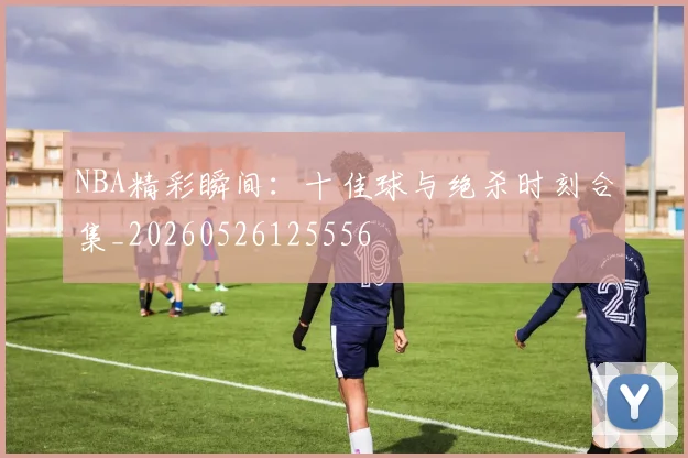 NBA精彩瞬间：十佳球与绝杀时刻合集_20260526125556